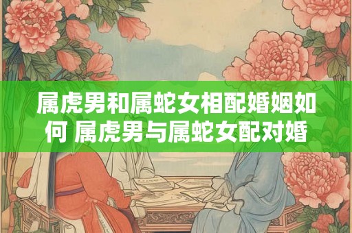 属虎男和属蛇女相配婚姻如何 属虎男与属蛇女配对婚姻如何