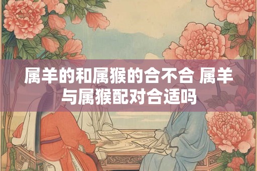属羊的和属猴的合不合 属羊与属猴配对合适吗
