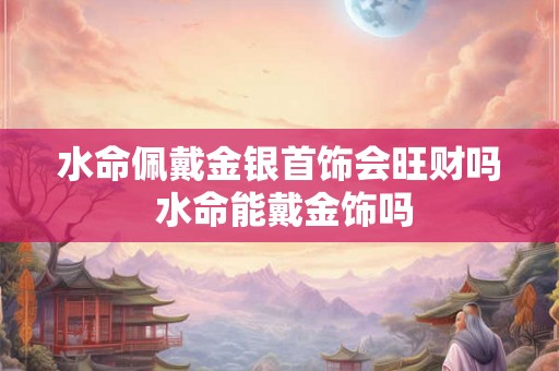 水命佩戴金银首饰会旺财吗 水命能戴金饰吗