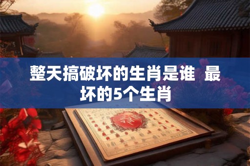 整天搞破坏的生肖是谁 最坏的5个生肖 整天搞破坏的生肖是谁 最坏的5个生肖