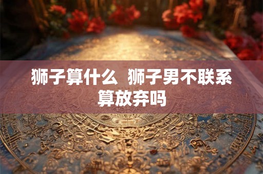 狮子算什么  狮子男不联系算放弃吗