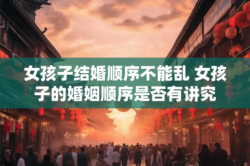女孩子结婚顺序不能乱 女孩子的婚姻顺序是否有讲究 女孩子结婚顺序不能乱 女孩子的婚姻顺序是否有讲究