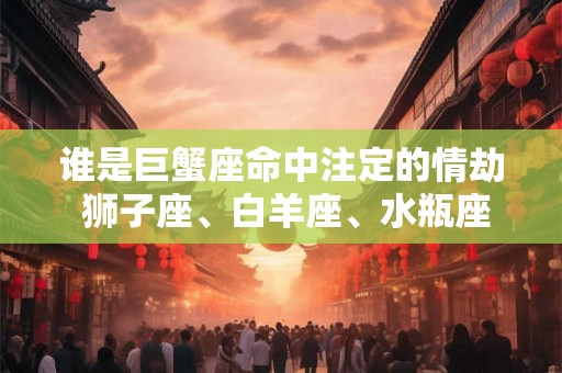 谁是巨蟹座命中注定的情劫 狮子座、白羊座、水瓶座