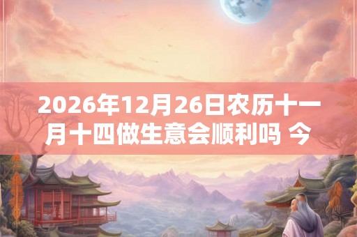 2026年12月26日农历十一月十四做生意会顺利吗 今天算不算开业吉日 2026年12月26日农历十一月十四做生意会顺利吗 今天算不算开业吉日