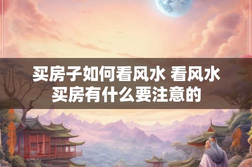 买房子如何看风水 看风水买房有什么要注意的