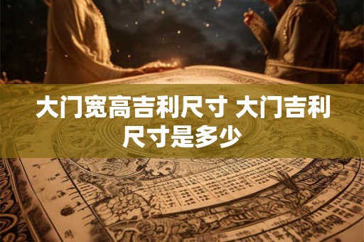 大门宽高吉利尺寸 大门吉利尺寸是多少