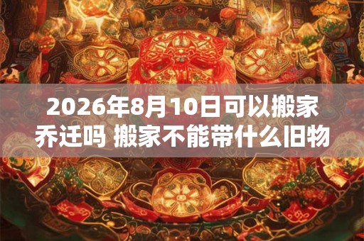 2026年8月10日可以搬家乔迁吗 搬家不能带什么旧物