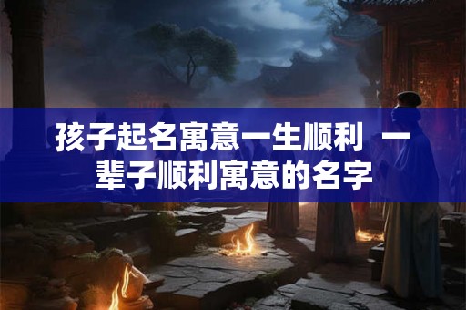 孩子起名寓意一生顺利  一辈子顺利寓意的名字