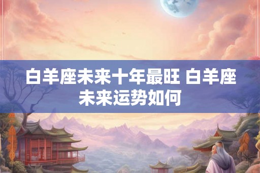 白羊座未来十年最旺 白羊座未来运势如何
