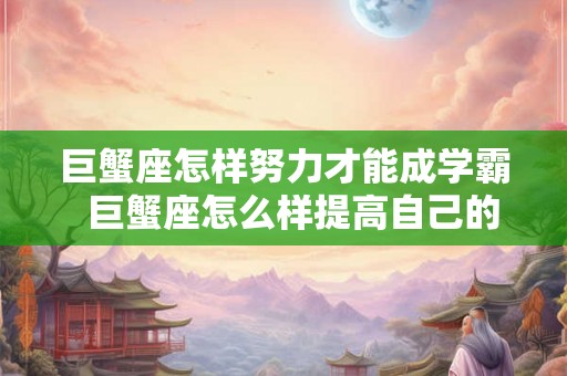 巨蟹座怎样努力才能成学霸  巨蟹座怎么样提高自己的成绩