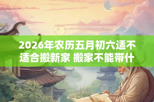 2026年农历五月初六适不适合搬新家 搬家不能带什么 2026年农历五月初六适不适合搬新家 搬家不能带什么