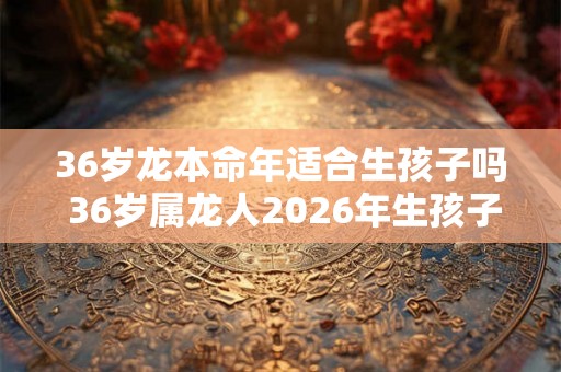 36岁龙本命年适合生孩子吗 36岁属龙人2026年生孩子注意事项
