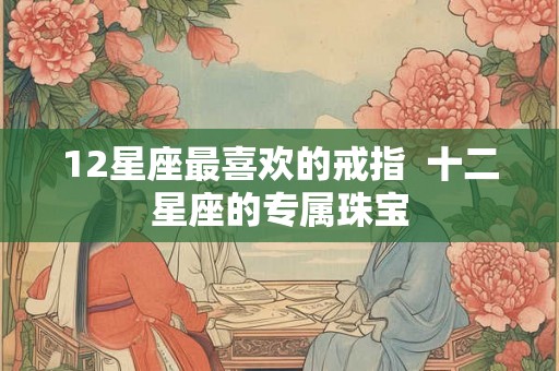 12星座最喜欢的戒指 十二星座的专属珠宝 12星座最喜欢的戒指 十二星座的专属珠宝