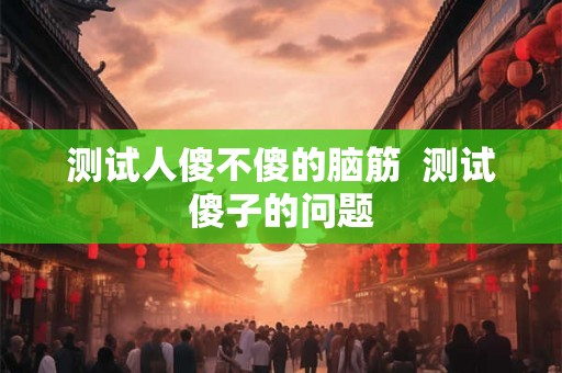 测试人傻不傻的脑筋  测试傻子的问题