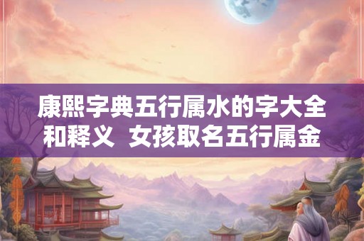 康熙字典五行属水的字大全和释义 女孩取名五行属金的字 康熙字典五行属水的字大全和释义 女孩取名五行属金的字