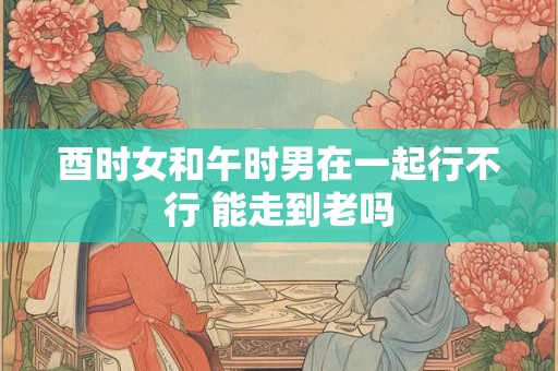 酉时女和午时男在一起行不行 能走到老吗 酉时女和午时男在一起行不行 能走到老吗