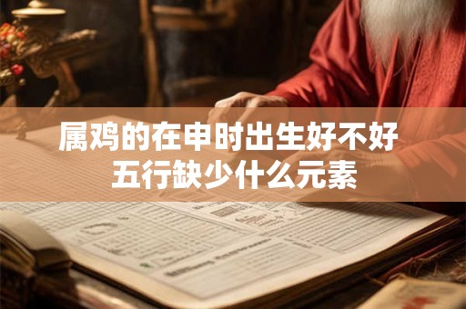 属鸡的在申时出生好不好 五行缺少什么元素