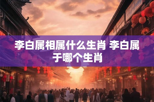 李白属相属什么生肖 李白属于哪个生肖