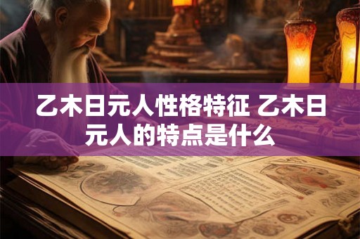 乙木日元人性格特征 乙木日元人的特点是什么 乙木日元人性格特征 乙木日元人的特点是什么