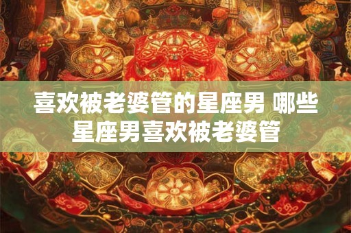喜欢被老婆管的星座男 哪些星座男喜欢被老婆管