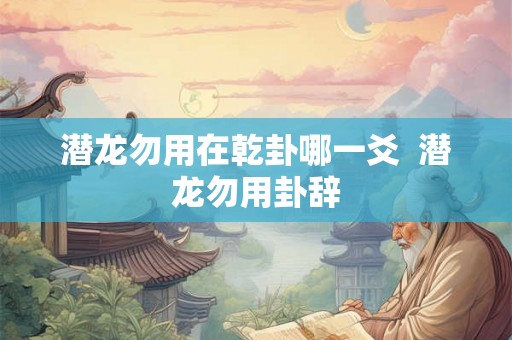 潜龙勿用在乾卦哪一爻 潜龙勿用卦辞 潜龙勿用在乾卦哪一爻 潜龙勿用卦辞