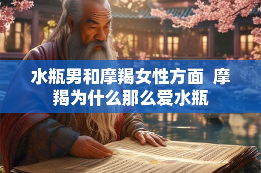 水瓶男和摩羯女性方面  摩羯为什么那么爱水瓶