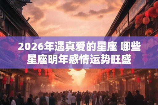 2026年遇真爱的星座 哪些星座明年感情运势旺盛 2026年遇真爱的星座 哪些星座明年感情运势旺盛