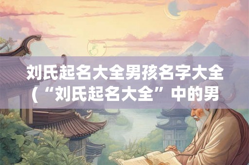 刘氏起名大全男孩名字大全(“刘氏起名大全”中的男孩名字有哪些？)