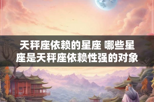 天秤座依赖的星座 哪些星座是天秤座依赖性强的对象 天秤座依赖的星座 哪些星座是天秤座依赖性强的对象