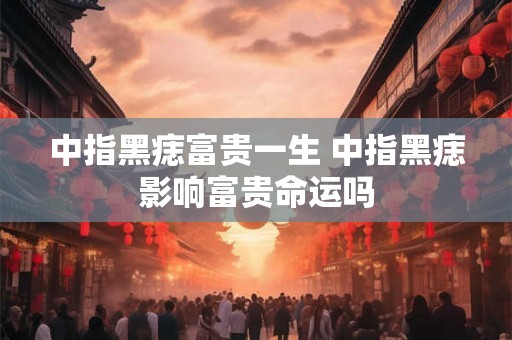 中指黑痣富贵一生 中指黑痣影响富贵命运吗