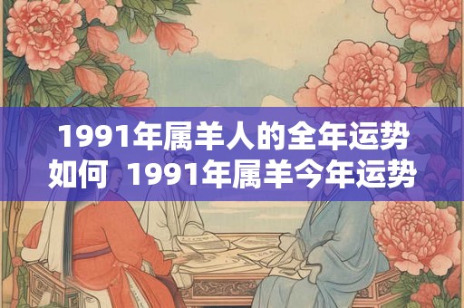 1991年属羊人的全年运势如何 1991年属羊今年运势 1991年属羊人的全年运势如何 1991年属羊今年运势
