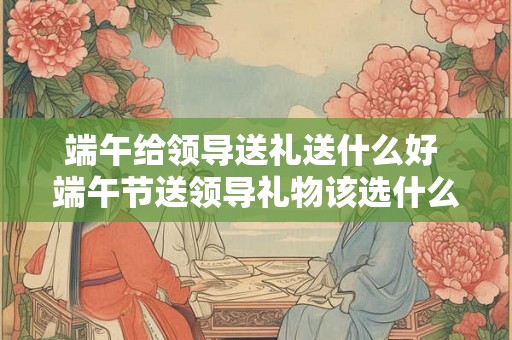 端午给领导送礼送什么好 端午节送领导礼物该选什么