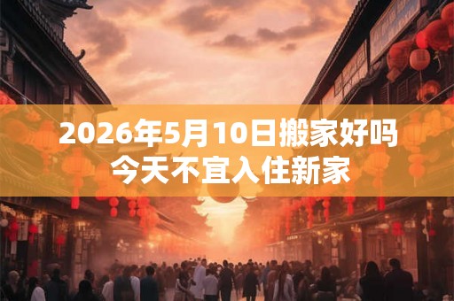 2026年5月10日搬家好吗 今天不宜入住新家