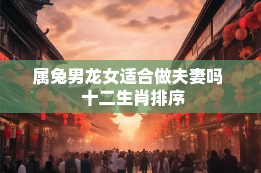 属兔男龙女适合做夫妻吗  十二生肖排序
