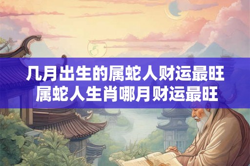 几月出生的属蛇人财运最旺 属蛇人生肖哪月财运最旺