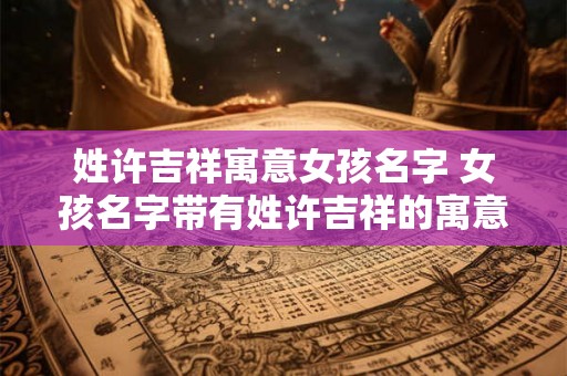 姓许吉祥寓意女孩名字 女孩名字带有姓许吉祥的寓意是什么