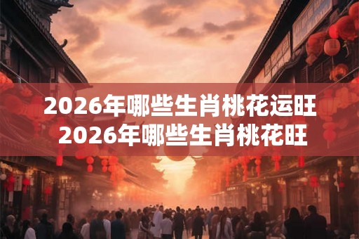2026年哪些生肖桃花运旺 2026年哪些生肖桃花旺