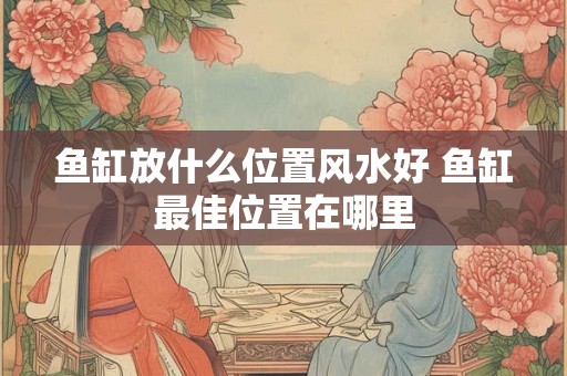 鱼缸放什么位置风水好 鱼缸最佳位置在哪里