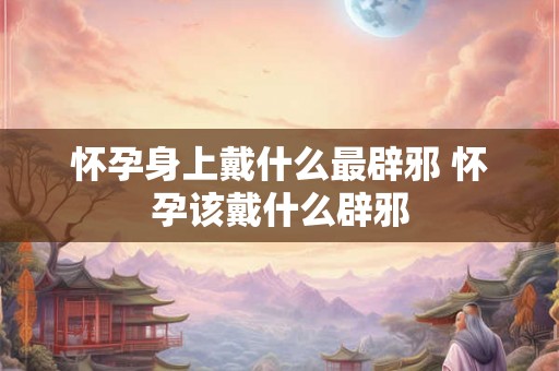 怀孕身上戴什么最辟邪 怀孕该戴什么辟邪 怀孕身上戴什么最辟邪 怀孕该戴什么辟邪