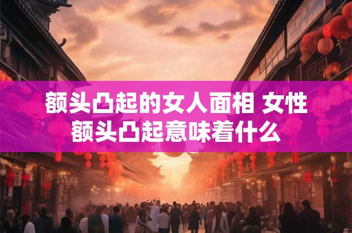 额头凸起的女人面相 女性额头凸起意味着什么