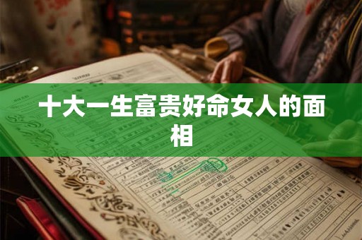 十大一生富贵好命女人的面相 十大一生富贵好命女人的面相