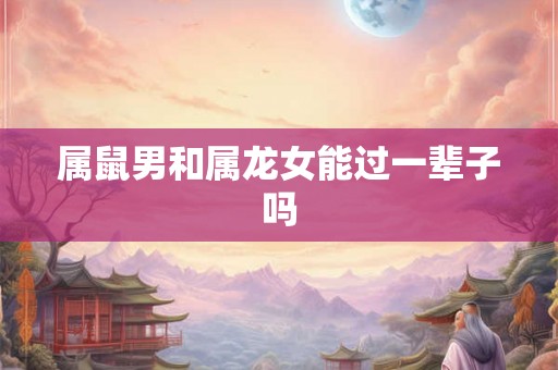 属鼠男和属龙女能过一辈子吗 属鼠男和属龙女能过一辈子吗