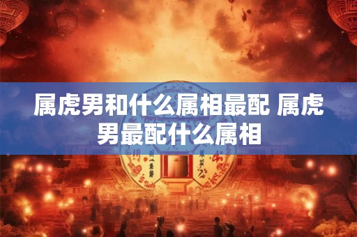 属虎男和什么属相最配 属虎男最配什么属相