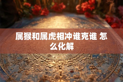 属猴和属虎相冲谁克谁 怎么化解