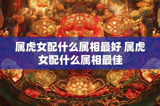 属虎女配什么属相最好 属虎女配什么属相最佳 属虎女配什么属相最好 属虎女配什么属相最佳