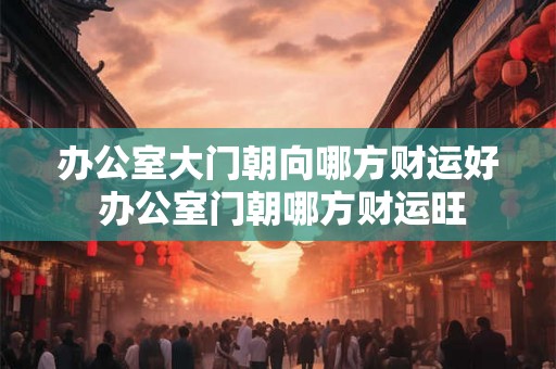 办公室大门朝向哪方财运好 办公室门朝哪方财运旺