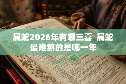 属蛇2026年有哪三喜  属蛇最难熬的是哪一年