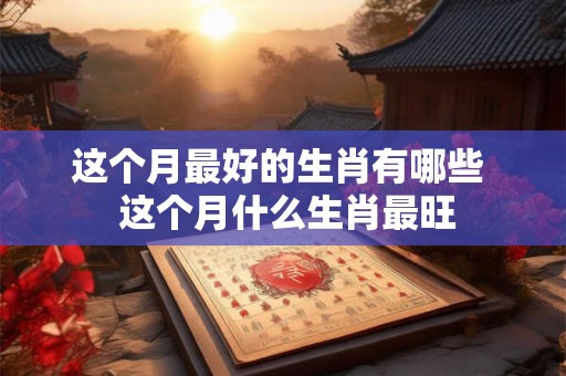 这个月最好的生肖有哪些  这个月什么生肖最旺