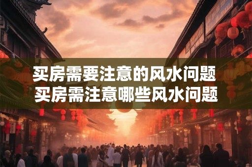 买房需要注意的风水问题 买房需注意哪些风水问题 买房需要注意的风水问题 买房需注意哪些风水问题