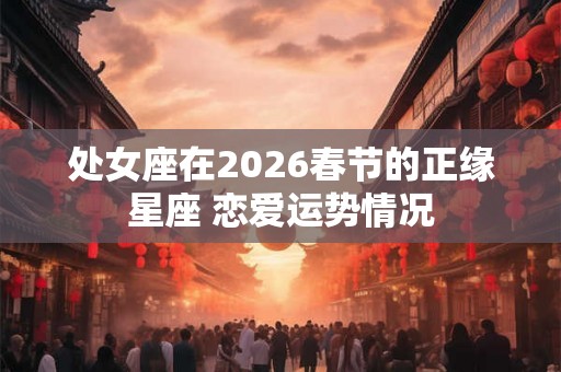 处女座在2026春节的正缘星座 恋爱运势情况